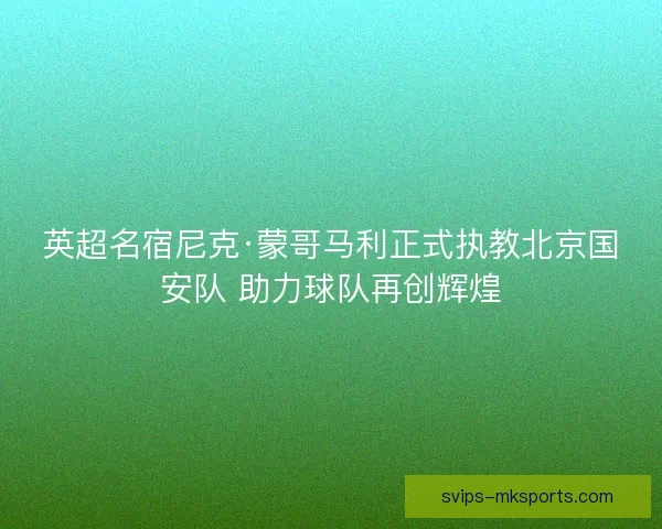 英超名宿尼克·蒙哥马利正式执教北京国安队 助力球队再创辉煌