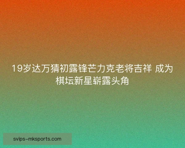 19岁达万猜初露锋芒力克老将吉祥 成为棋坛新星崭露头角