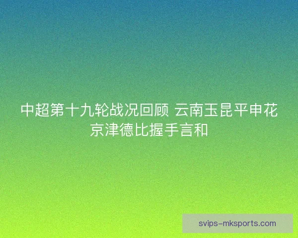 中超第十九轮战况回顾 云南玉昆平申花京津德比握手言和