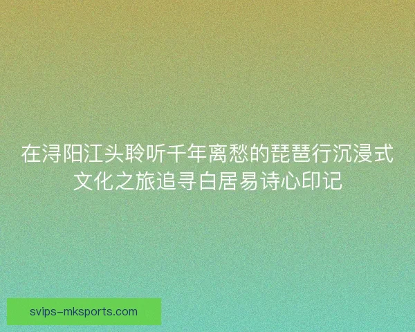 在浔阳江头聆听千年离愁的琵琶行沉浸式文化之旅追寻白居易诗心印记